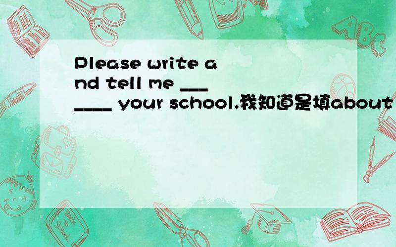 Please write and tell me _______ your school.我知道是填about 但知识点是什么?