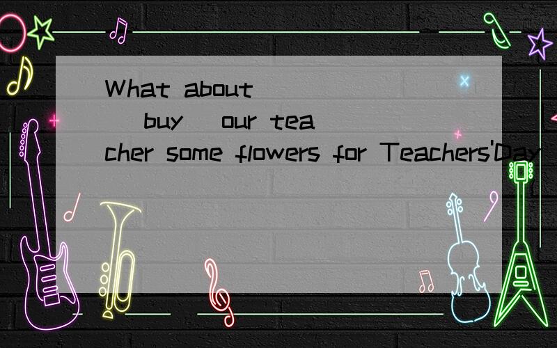 What about ( ) (buy) our teacher some flowers for Teachers'Day