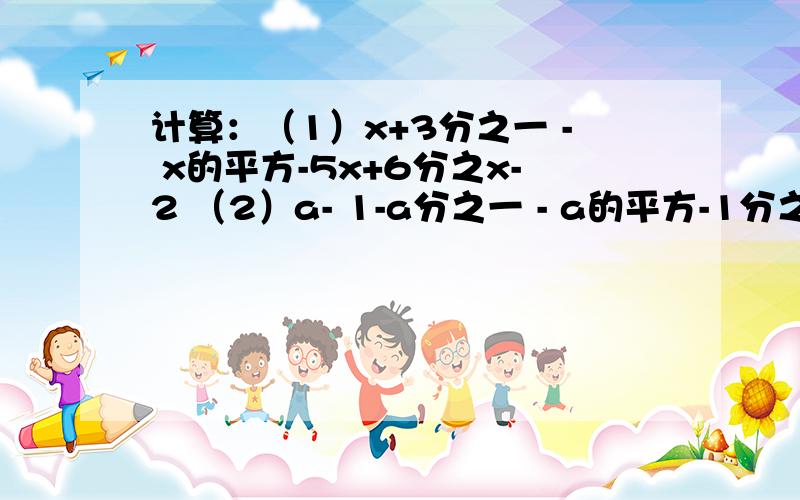 计算：（1）x+3分之一 - x的平方-5x+6分之x-2 （2）a- 1-a分之一 - a的平方-1分之a的立方+a计算：（1）x+3分之一 - x的平方-5x+6分之x-2 （2）a- 1-a分之一 - a的平方-1分之a的立方+a、