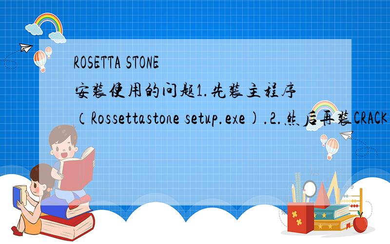 ROSETTA STONE 安装使用的问题1.先装主程序（Rossettastone setup.exe).2.然后再装CRACK 文件夹里面的那个程序（破解的）.3.用DAEMON TOOLS 一类的软件把你要的那个语言装上虚拟光驱,进入主程序,选择添加