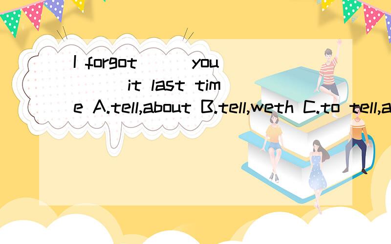 I forgot___you___it last time A.tell,about B.tell,weth C.to tell,about D.to tell,with 选哪个?