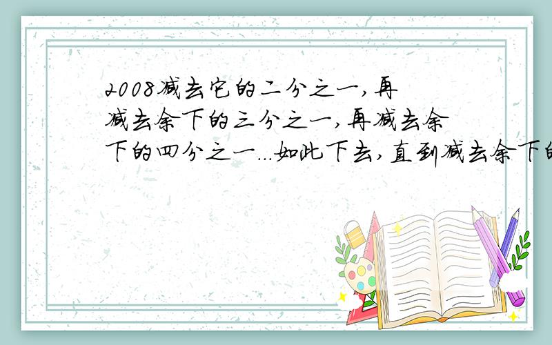 2008减去它的二分之一,再减去余下的三分之一,再减去余下的四分之一...如此下去,直到减去余下的2008分之一,最后的结果是（ ）.（求解释的）