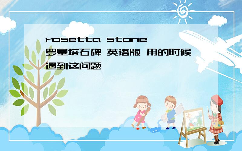 rosetta stone 罗塞塔石碑 英语版 用的时候遇到这问题,