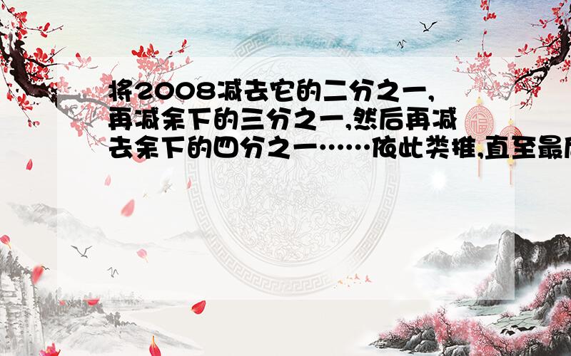 将2008减去它的二分之一,再减余下的三分之一,然后再减去余下的四分之一……依此类推,直至最后减去余下的2008分之一,还剩多少?