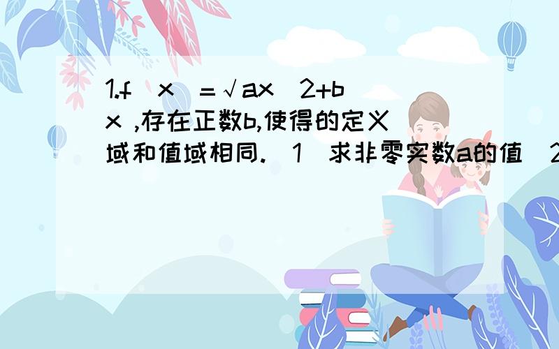 1.f(x)=√ax^2+bx ,存在正数b,使得的定义域和值域相同.（1）求非零实数a的值（2）若函数g(x)=f(x)-b/x有零点,求b的最小值2.已知二次函数f(x)=ax^2+bx+c和一次函数g(x)=-bx,其中且满足a,b,c∈R,a>b>c,f(1)=0(1)