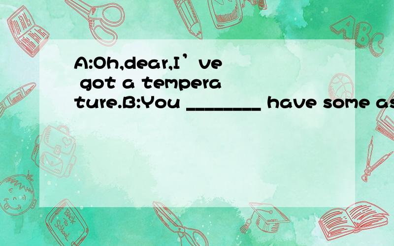 A:Oh,dear,I’ve got a temperature.B:You ________ have some aspirins to reduce it.A:Oh,dear,I’ve got a temperature.B:You ________ have some aspirins to reduce it.a 、need b、 should为什么答案选择B而不是A呢need to do sth 在这里need