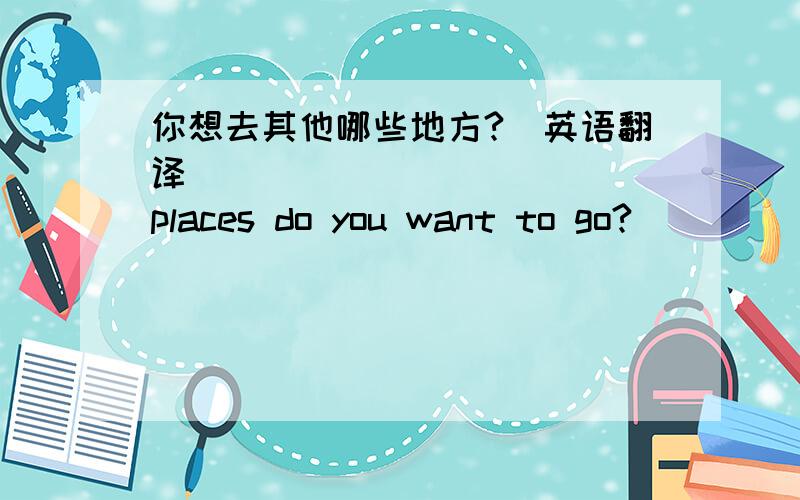 你想去其他哪些地方?(英语翻译) ____ _____ places do you want to go?