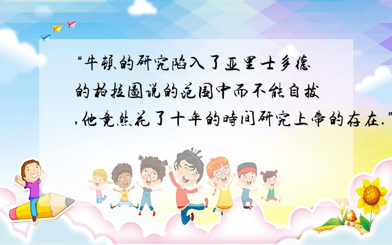 “牛顿的研究陷入了亚里士多德的柏拉图说的范围中而不能自拔,他竟然花了十年的时间研究上帝的存在.”问一下亚里士多德的柏拉图说大概是什么啊?