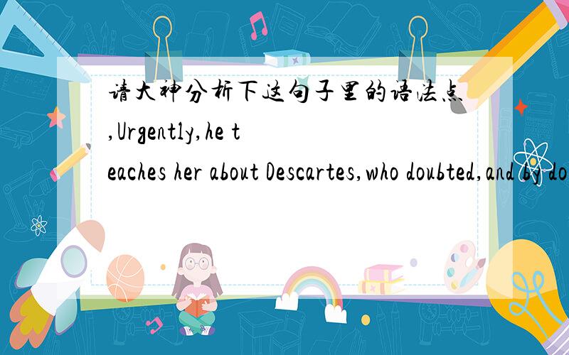 请大神分析下这句子里的语法点,Urgently,he teaches her about Descartes,who doubted,and by doing so knew at least that he could doubt.