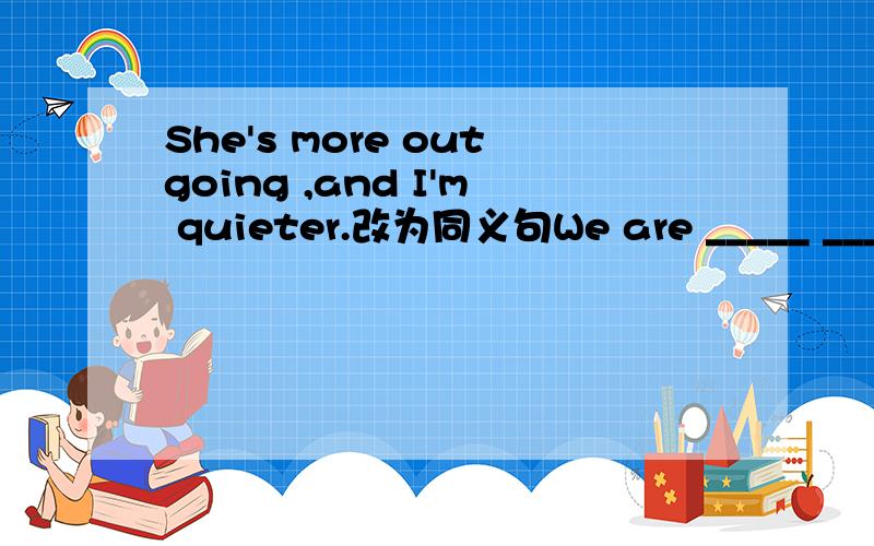 She's more outgoing ,and I'm quieter.改为同义句We are _____ ______ ______ .