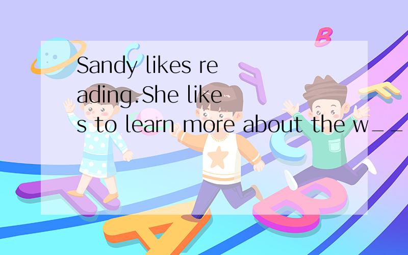 Sandy likes reading.She likes to learn more about the w____ from booksMiss Xu t_____ us Chinese.I e_____ swimming in summer holidayYao Ming was b_____ in Shanghai.Peter is good ai swimming,so he is a good s_____.At I_____,I can chat with my friends u