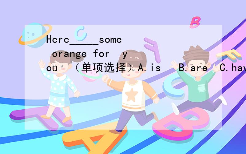 Here_____some  orange for  you  （单项选择）A.is   B.are  C.have  D.has