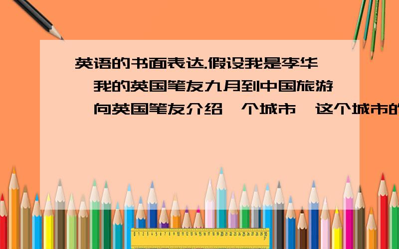 英语的书面表达.假设我是李华,我的英国笔友九月到中国旅游,向英国笔友介绍一个城市,这个城市的一些情况如交通位置,风土人情或餐桌礼仪.词数：80左右.还要中文翻译过来哦、、、、我是