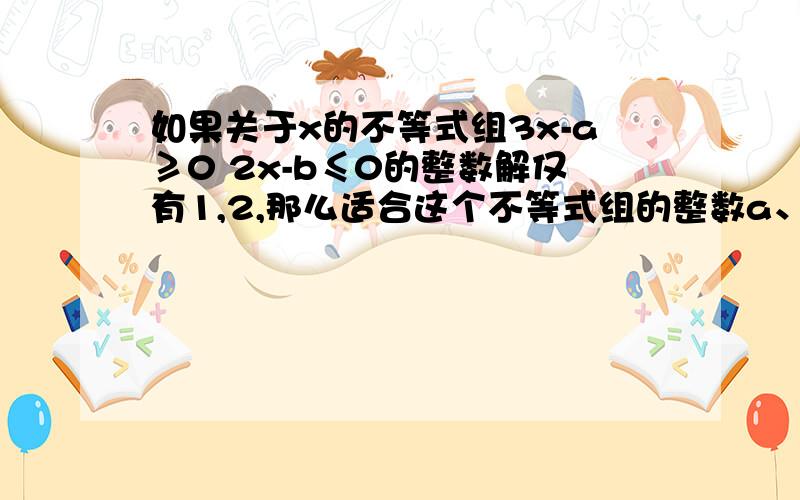 如果关于x的不等式组3x-a≥0 2x-b≤0的整数解仅有1,2,那么适合这个不等式组的整数a、b组成的有序实数对（a,b）共有几个?