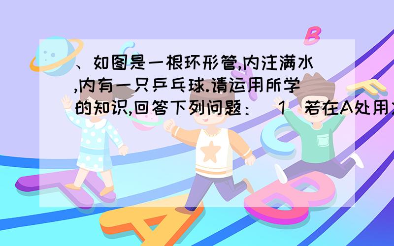 、如图是一根环形管,内注满水,内有一只乒乓球.请运用所学的知识,回答下列问题：（1）若在A处用火加热、如图是一根环形管,内注满水,内有一只乒乓球.请运用所学的知识,回答下列问题：（