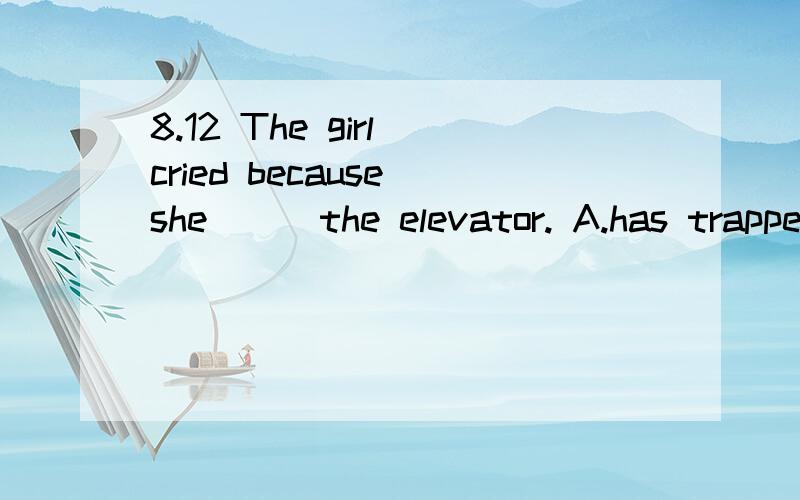 8.12 The girl cried because she __ the elevator. A.has trapped in B.had trapped byThe     girl       cried      because     she      __     the     elevator.A.has     trapped     in                                 B.had     trapped     byC.was     tr