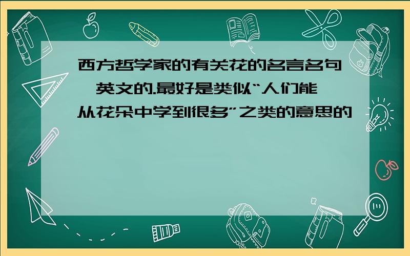 西方哲学家的有关花的名言名句,英文的.最好是类似“人们能从花朵中学到很多”之类的意思的