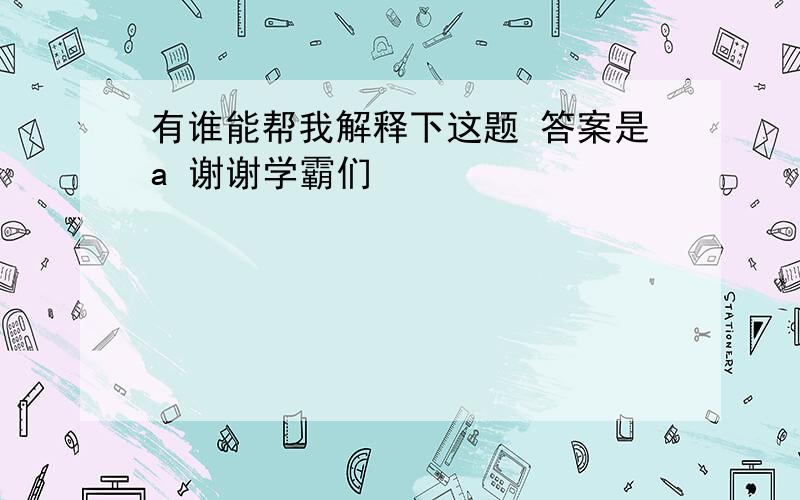 有谁能帮我解释下这题 答案是a 谢谢学霸们