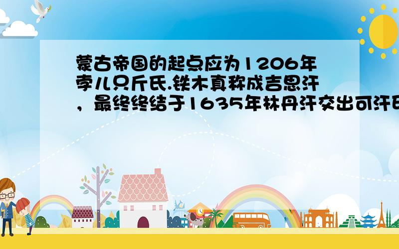 蒙古帝国的起点应为1206年孛儿只斤氏.铁木真称成吉思汗，最终终结于1635年林丹汗交出可汗印信，蒙古帝国前后共计429年，鼎盛时期领土面积达到4500万平方千米，整个东亚、中亚、北亚、西