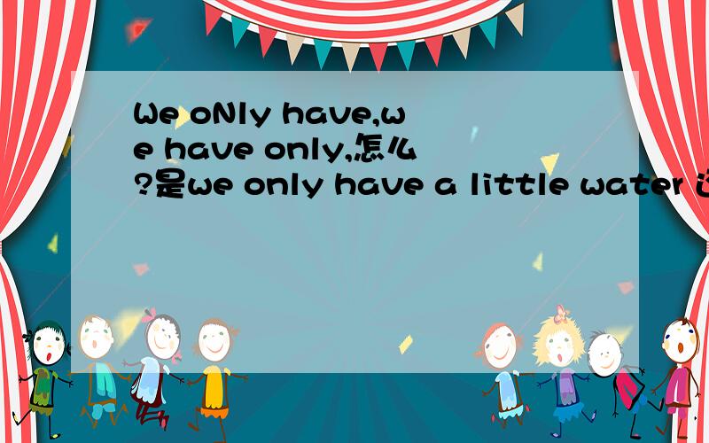 We oNly have,we have only,怎么?是we only have a little water 还是we have only a little water,什么区别!be use for doing =be used to do么 是被 用于做某事的意思么?一会期末考试了!