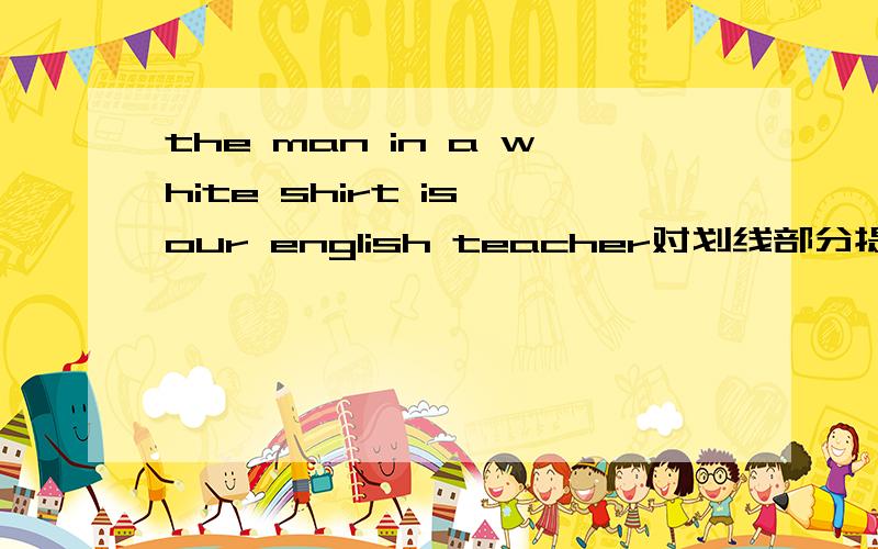 the man in a white shirt is our english teacher对划线部分提问 in a white shirt