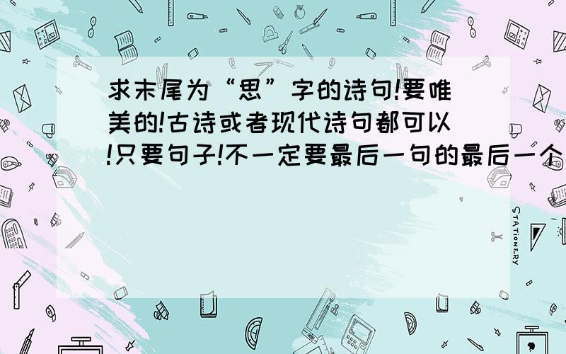 求末尾为“思”字的诗句!要唯美的!古诗或者现代诗句都可以!只要句子!不一定要最后一句的最后一个字,中间几句也可以