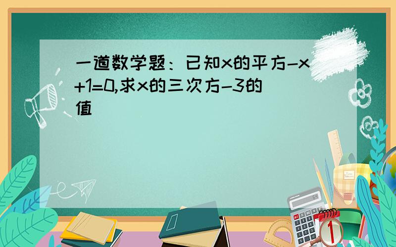 一道数学题：已知x的平方-x+1=0,求x的三次方-3的值