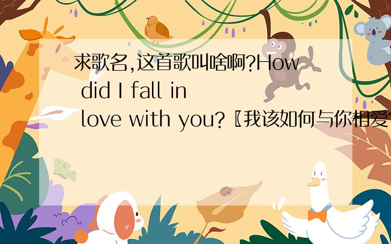 求歌名,这首歌叫啥啊?How did I fall in love with you?〖我该如何与你相爱?〗 What can I do to makeHow did I fall in love with you?　〖我该如何与你相爱?〗What can I do to make you smile?　〖我该怎样使你展颜欢笑?