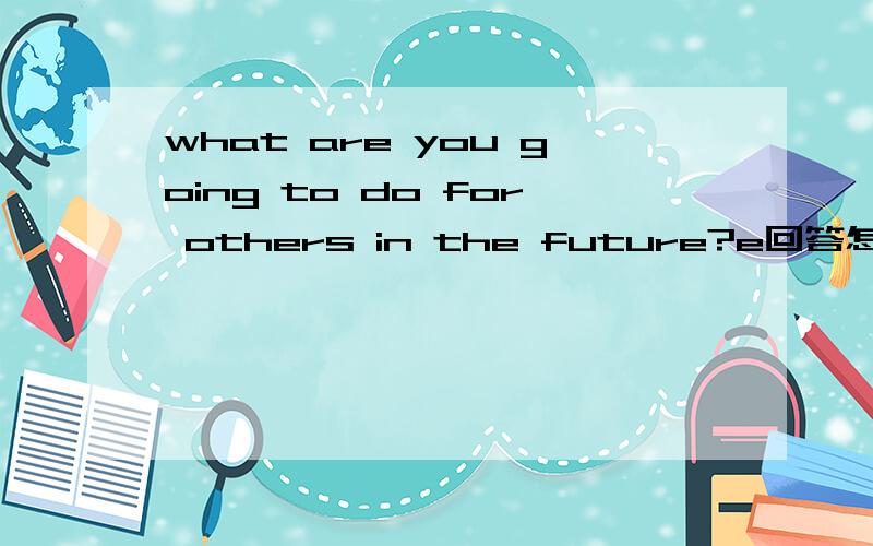 what are you going to do for others in the future?e回答怎么说,4句,每句前面都有Im'going to.