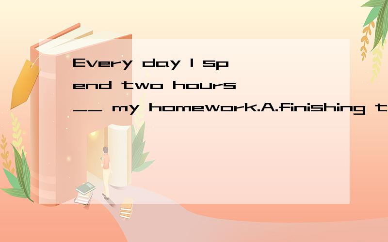 Every day I spend two hours __ my homework.A.finishing to do B.finishing doingC.to finish to do D.to finish doing