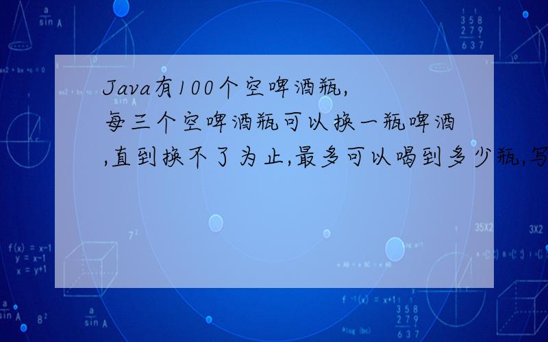 Java有100个空啤酒瓶,每三个空啤酒瓶可以换一瓶啤酒,直到换不了为止,最多可以喝到多少瓶,写出程程序!