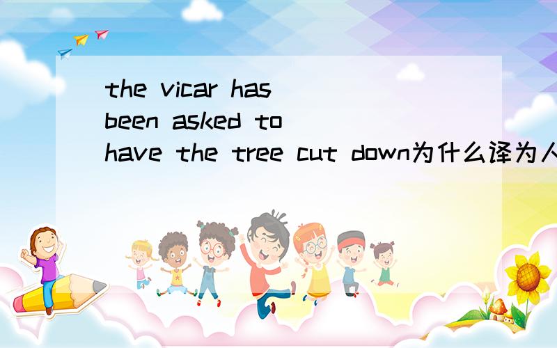 the vicar has been asked to have the tree cut down为什么译为人们请求教区的牧师叫人把树砍掉 这句话不是牧师让人把树砍掉吗?