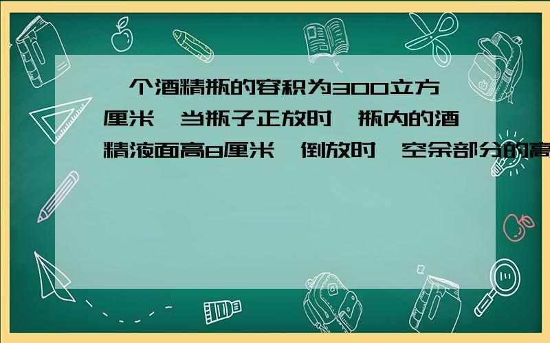 一个酒精瓶的容积为300立方厘米,当瓶子正放时,瓶内的酒精液面高8厘米,倒放时,空余部分的高是2厘米,瓶内酒精的体积是多少