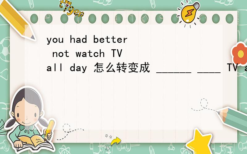 you had better not watch TV all day 怎么转变成 ______ ____ TV all day