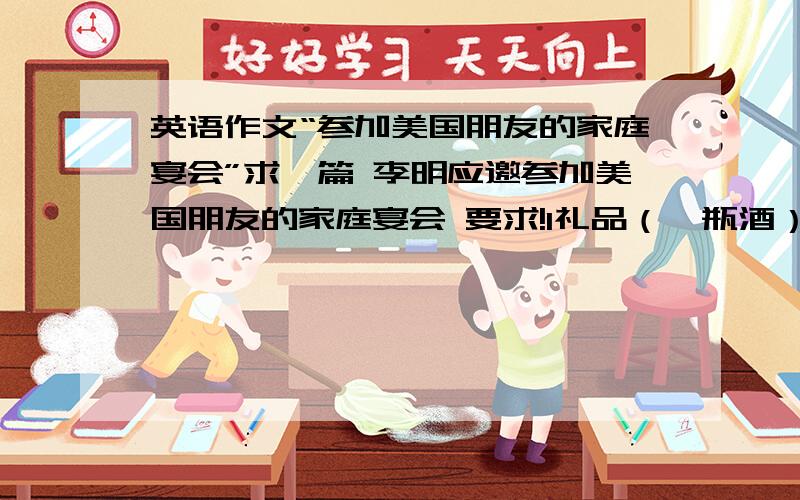 英语作文“参加美国朋友的家庭宴会”求一篇 李明应邀参加美国朋友的家庭宴会 要求!1礼品（一瓶酒）20准时到答,可提前十分钟左右 3称赞主人的饭菜 4饭后不要逗留太长时间 5走前再次感谢