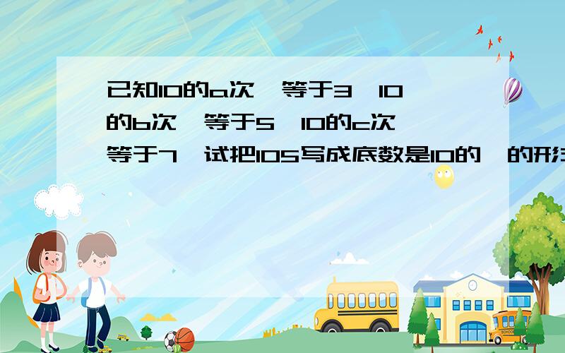 已知10的a次幂等于3,10的b次幂等于5,10的c次幂等于7,试把105写成底数是10的幂的形式.