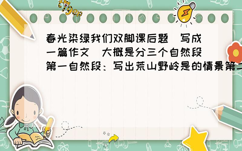 春光染绿我们双脚课后题（写成一篇作文）大概是分三个自然段第一自然段：写出荒山野岭是的情景第二自然段户少先队员们的植树场景第三自然段：写出变化后青山碧玲的样子