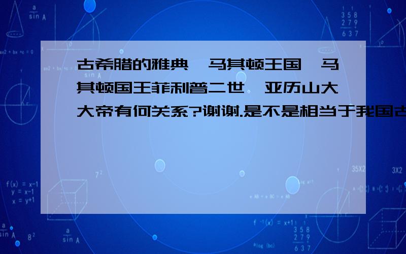 古希腊的雅典、马其顿王国、马其顿国王菲利普二世、亚历山大大帝有何关系?谢谢.是不是相当于我国古代的西周、秦国、秦始皇、秦二世啊?