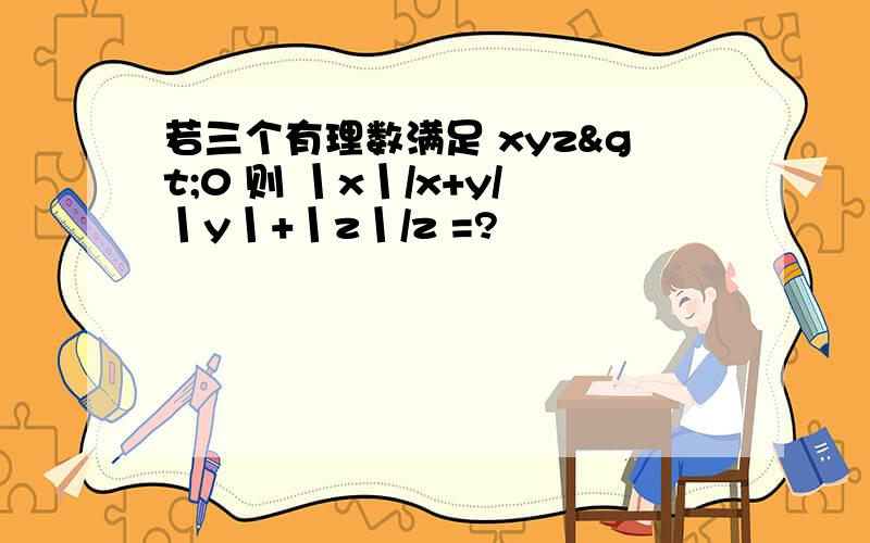 若三个有理数满足 xyz>0 则 丨x丨/x+y/丨y丨+丨z丨/z =?