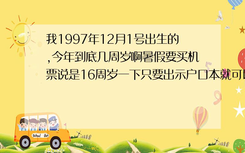 我1997年12月1号出生的,今年到底几周岁啊暑假要买机票说是16周岁一下只要出示户口本就可以了,我爸又说我15周岁