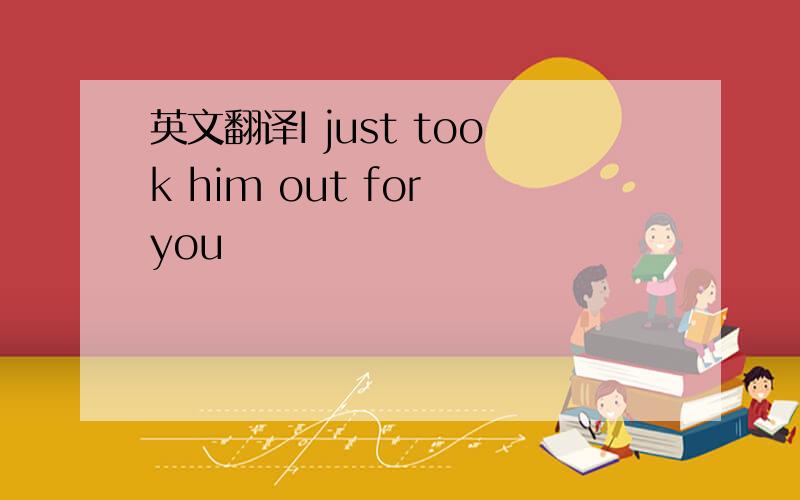 英文翻译I just took him out for you