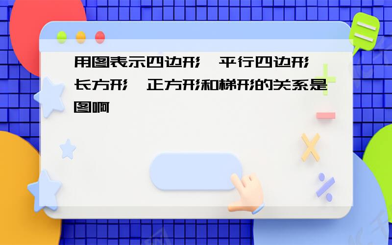 用图表示四边形、平行四边形、长方形、正方形和梯形的关系是图啊