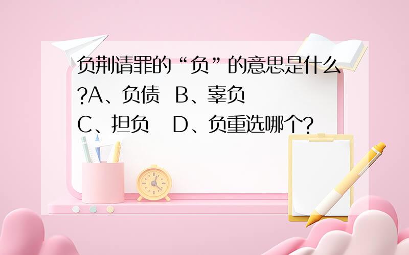 负荆请罪的“负”的意思是什么?A、负债  B、辜负   C、担负   D、负重选哪个?