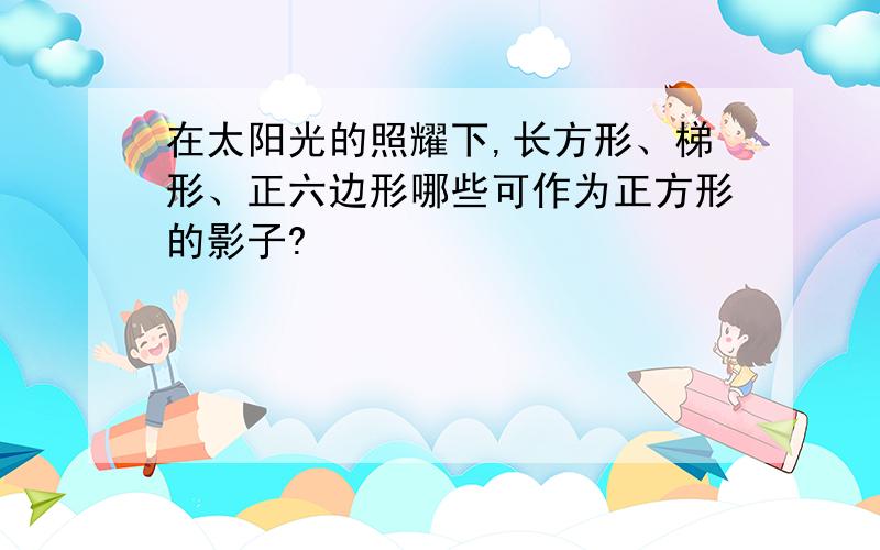 在太阳光的照耀下,长方形、梯形、正六边形哪些可作为正方形的影子?