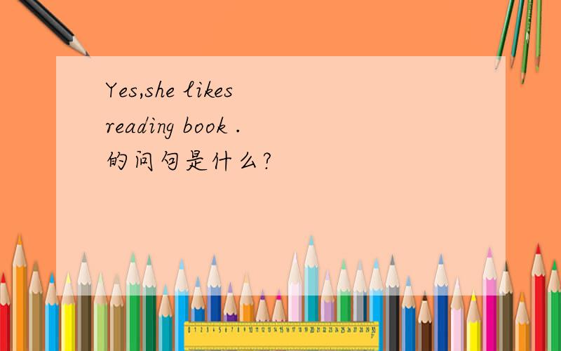 Yes,she likes reading book .的问句是什么?