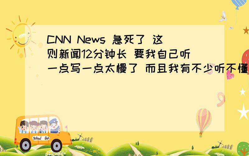 CNN News 急死了 这则新闻12分钟长 要我自己听一点写一点太慢了 而且我有不少听不懂的词请大家帮着搜搜看有没有文本要是没有的话 我也是受人之托 真的急得没有办法了...