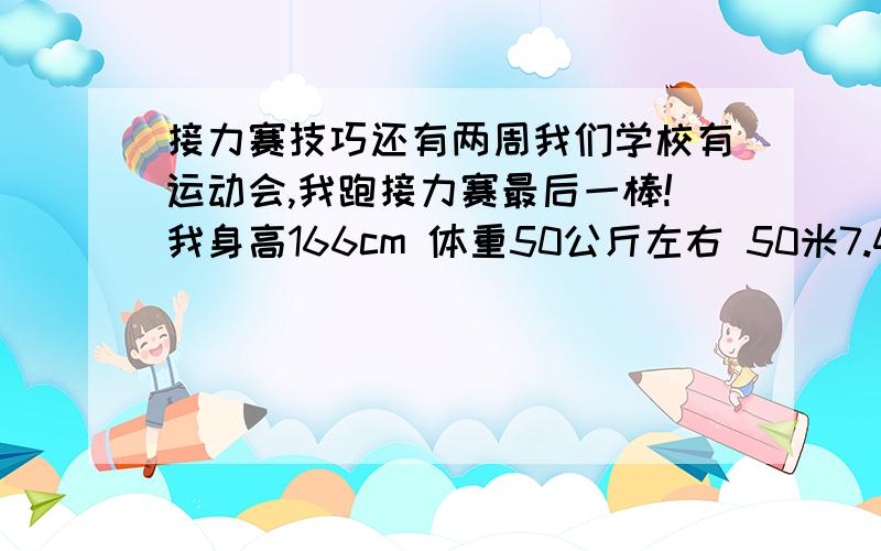 接力赛技巧还有两周我们学校有运动会,我跑接力赛最后一棒!我身高166cm 体重50公斤左右 50米7.46秒 我想问一下如何过弯.我没小学的操场很窄,我拍直线很快,一到过弯速度就掉下来了.求过弯技