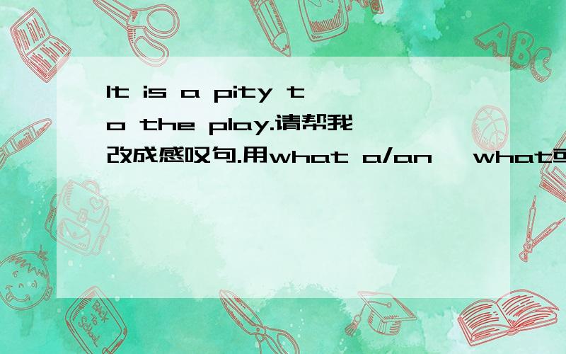 It is a pity to the play.请帮我改成感叹句.用what a/an 、what或how开头