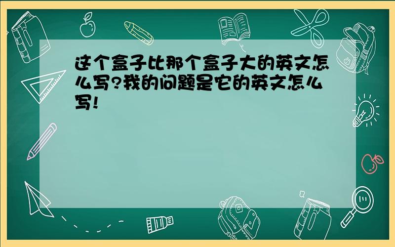 这个盒子比那个盒子大的英文怎么写?我的问题是它的英文怎么写!