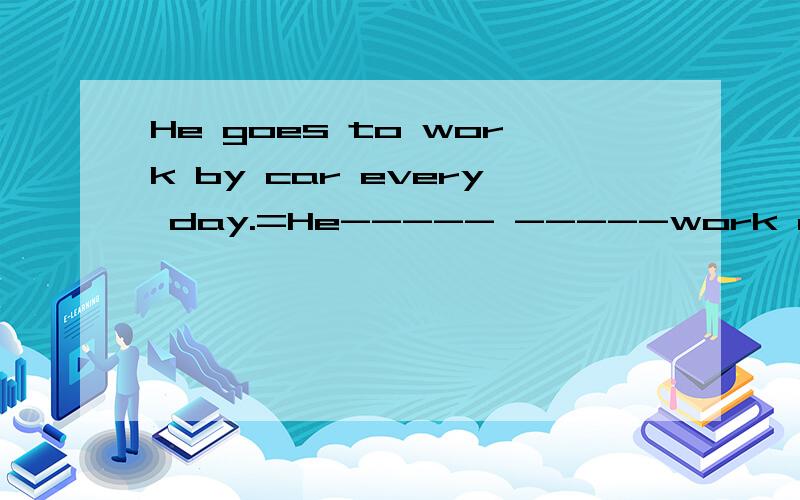 He goes to work by car every day.=He----- -----work every day.